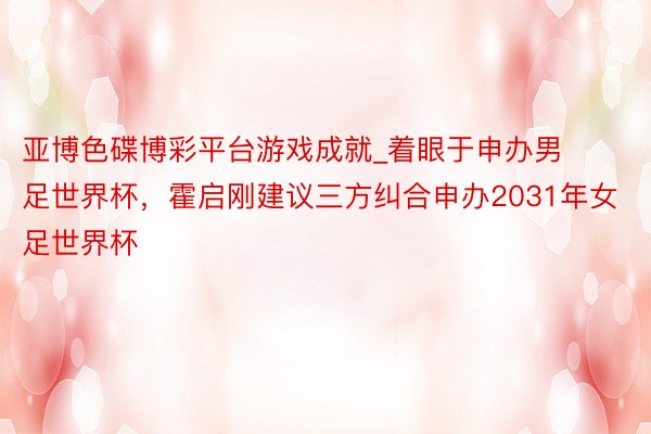 亚博色碟博彩平台游戏成就_着眼于申办男足世界杯，霍启刚建议三方纠合申办2031年女足世界杯