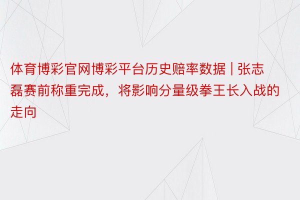 体育博彩官网博彩平台历史赔率数据 | 张志磊赛前称重完成，将影响分量级拳王长入战的走向