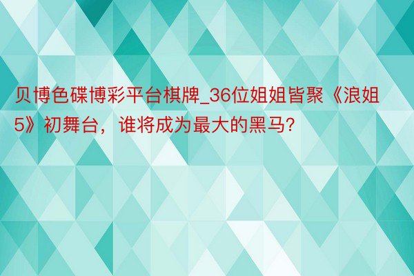 贝博色碟博彩平台棋牌_36位姐姐皆聚《浪姐5》初舞台，谁将成为最大的黑马？