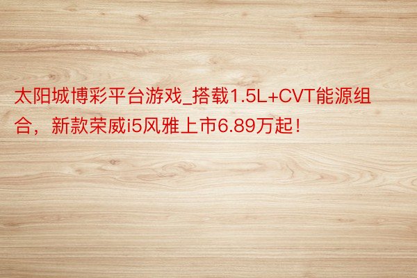 太阳城博彩平台游戏_搭载1.5L+CVT能源组合，新款荣威i5风雅上市6.89万起！