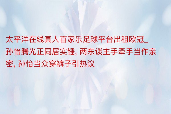 太平洋在线真人百家乐足球平台出租欧冠_孙怡腾光正同居实锤, 两东谈主手牵手当作亲密, 孙怡当众穿裤子引热议