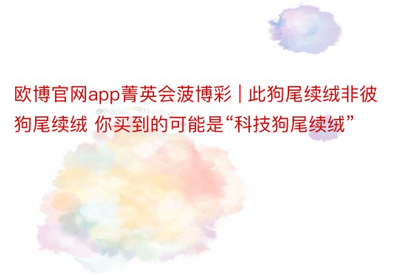 欧博官网app菁英会菠博彩 | 此狗尾续绒非彼狗尾续绒 你买到的可能是“科技狗尾续绒”