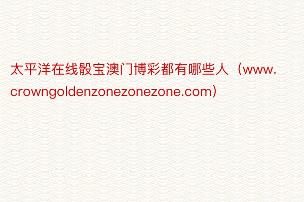 太平洋在线骰宝澳门博彩都有哪些人（www.crowngoldenzonezonezone.com）