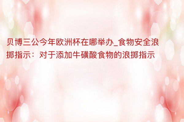 贝博三公今年欧洲杯在哪举办_食物安全浪掷指示：对于添加牛磺酸食物的浪掷指示