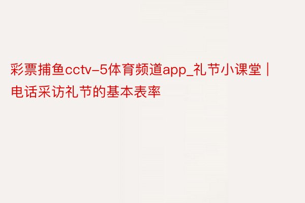 彩票捕鱼cctv-5体育频道app_礼节小课堂 | 电话采访礼节的基本表率