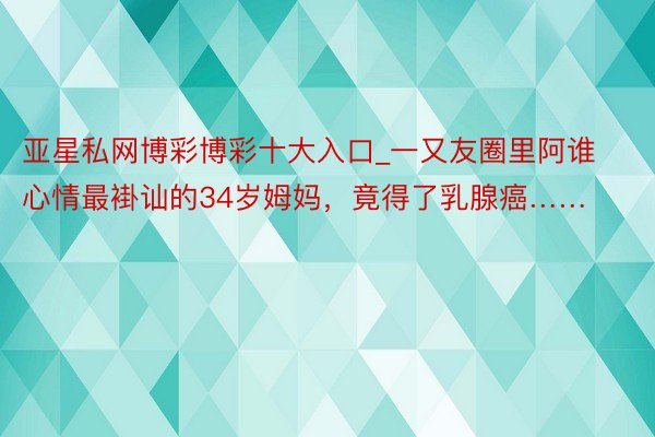 亚星私网博彩博彩十大入口_一又友圈里阿谁心情最褂讪的34岁姆妈，竟得了乳腺癌……