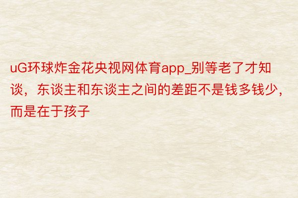 uG环球炸金花央视网体育app_别等老了才知谈，东谈主和东谈主之间的差距不是钱多钱少，而是在于孩子