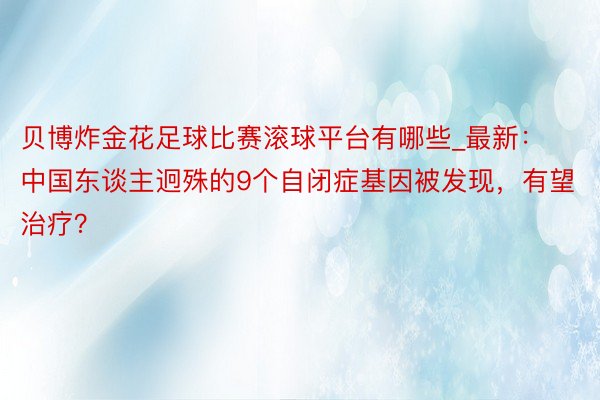 贝博炸金花足球比赛滚球平台有哪些_最新：中国东谈主迥殊的9个自闭症基因被发现，有望治疗？