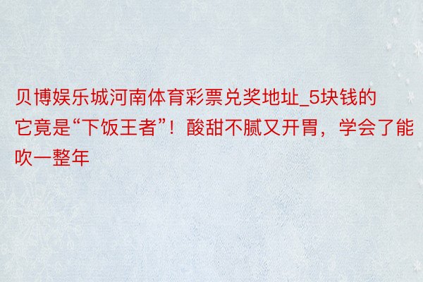 贝博娱乐城河南体育彩票兑奖地址_5块钱的它竟是“下饭王者”！酸甜不腻又开胃，学会了能吹一整年