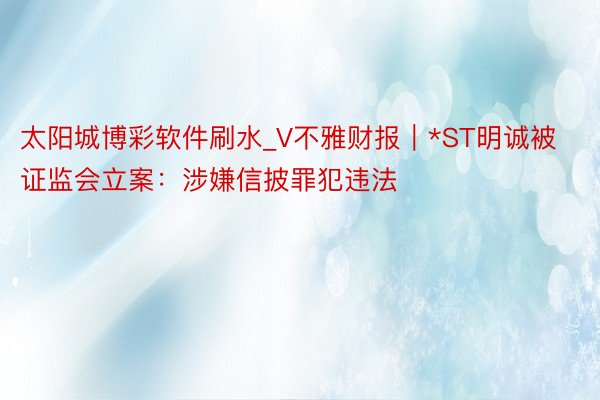 太阳城博彩软件刷水_V不雅财报｜*ST明诚被证监会立案：涉嫌信披罪犯违法