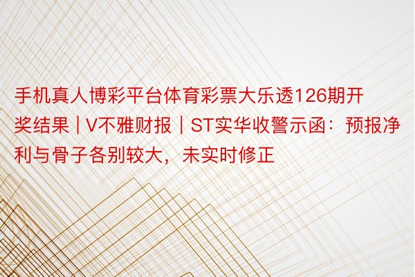 手机真人博彩平台体育彩票大乐透126期开奖结果 | V不雅财报｜ST实华收警示函：预报净利与骨子各别较大，未实时修正