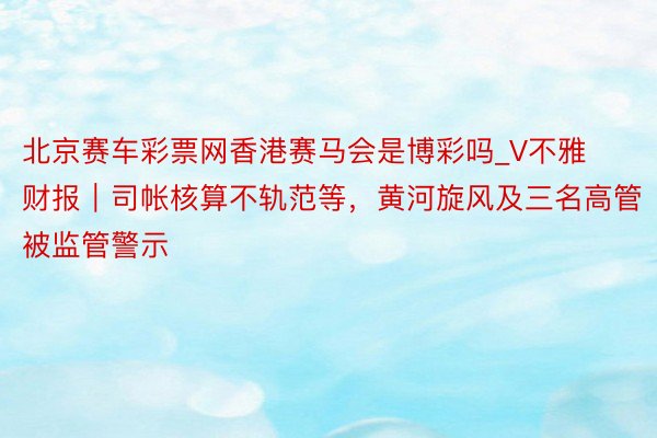 北京赛车彩票网香港赛马会是博彩吗_V不雅财报｜司帐核算不轨范等，黄河旋风及三名高管被监管警示