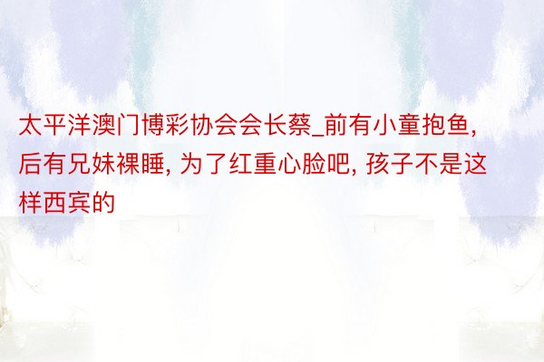 太平洋澳门博彩协会会长蔡_前有小童抱鱼, 后有兄妹裸睡, 为了红重心脸吧, 孩子不是这样西宾的