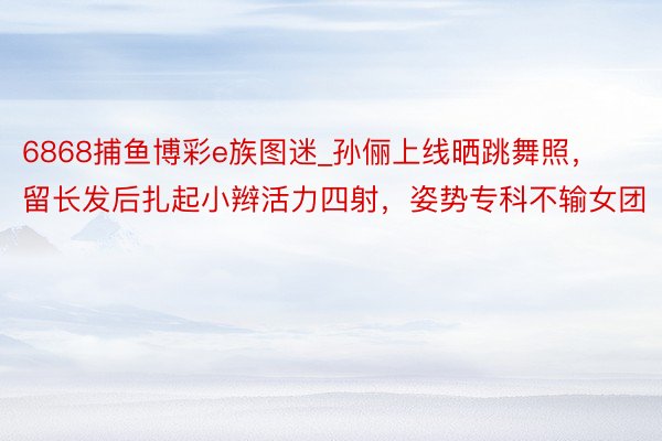 6868捕鱼博彩e族图迷_孙俪上线晒跳舞照，留长发后扎起小辫活力四射，姿势专科不输女团