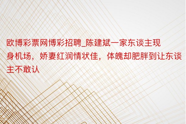 欧博彩票网博彩招聘_陈建斌一家东谈主现身机场，娇妻红润情状佳，体魄却肥胖到让东谈主不敢认