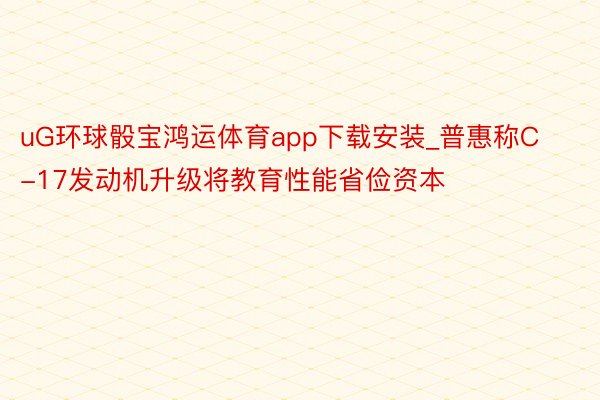 uG环球骰宝鸿运体育app下载安装_普惠称C-17发动机升级将教育性能省俭资本