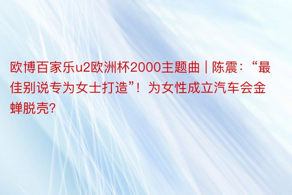 欧博百家乐u2欧洲杯2000主题曲 | 陈震：“最佳别说专为女士打造”！为女性成立汽车会金蝉脱壳？