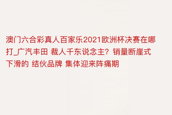 澳门六合彩真人百家乐2021欧洲杯决赛在哪打_广汽丰田 裁人千东说念主？销量断崖式下滑的 结伙品牌 集体迎来阵痛期