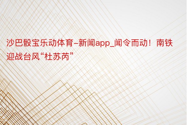 沙巴骰宝乐动体育-新闻app_闻令而动！南铁迎战台风“杜苏芮”