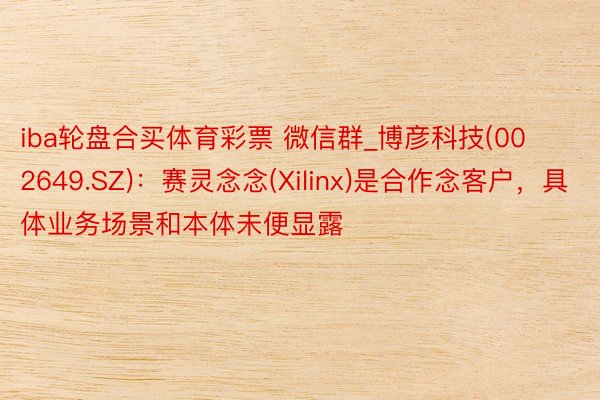 iba轮盘合买体育彩票 微信群_博彦科技(002649.SZ)：赛灵念念(Xilinx)是合作念客户，具体业务场景和本体未便显露