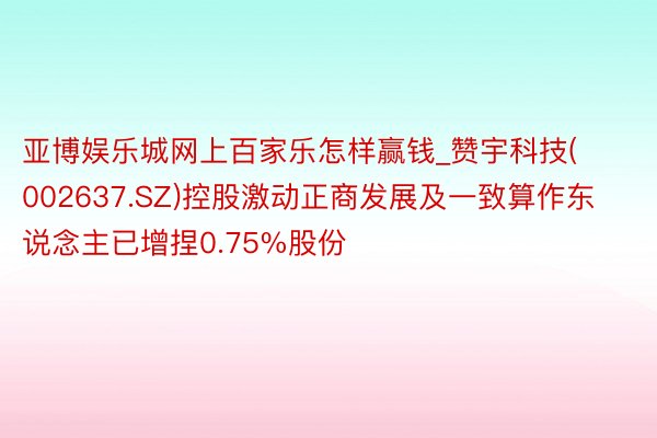 亚博娱乐城网上百家乐怎样赢钱_赞宇科技(002637.SZ)控股激动正商发展及一致算作东说念主已增捏0.75%股份