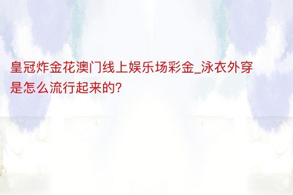 皇冠炸金花澳门线上娱乐场彩金_泳衣外穿是怎么流行起来的？