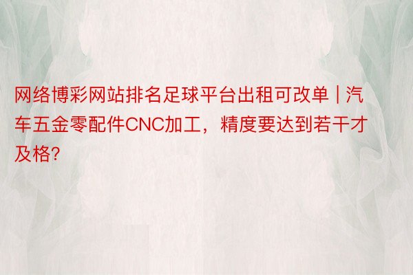 网络博彩网站排名足球平台出租可改单 | 汽车五金零配件CNC加工，精度要达到若干才及格？