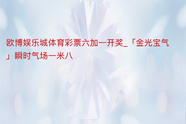 欧博娱乐城体育彩票六加一开奖_「金光宝气」瞬时气场一米八