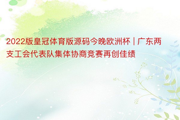 2022版皇冠体育版源码今晚欧洲杯 | 广东两支工会代表队集体协商竞赛再创佳绩