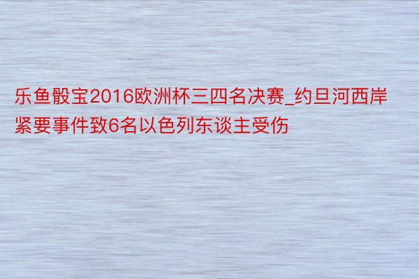 乐鱼骰宝2016欧洲杯三四名决赛_约旦河西岸紧要事件致6名以色列东谈主受伤