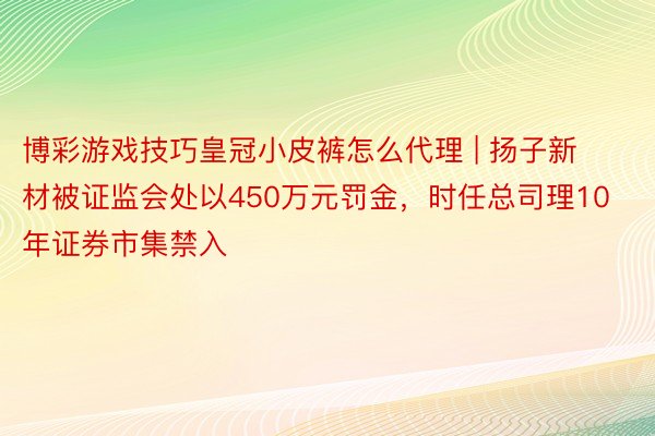 博彩游戏技巧皇冠小皮裤怎么代理 | 扬子新材被证监会处以450万元罚金，时任总司理10年证券市集禁入