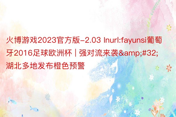 火博游戏2023官方版-2.03 Inurl:fayunsi葡萄牙2016足球欧洲杯 | 强对流来袭&#32;湖北多地发布橙色预警