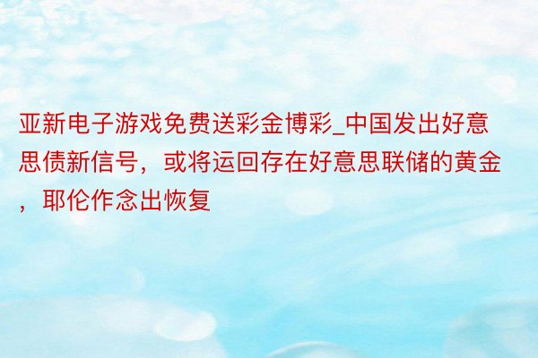 亚新电子游戏免费送彩金博彩_中国发出好意思债新信号，或将运回存在好意思联储的黄金，耶伦作念出恢复