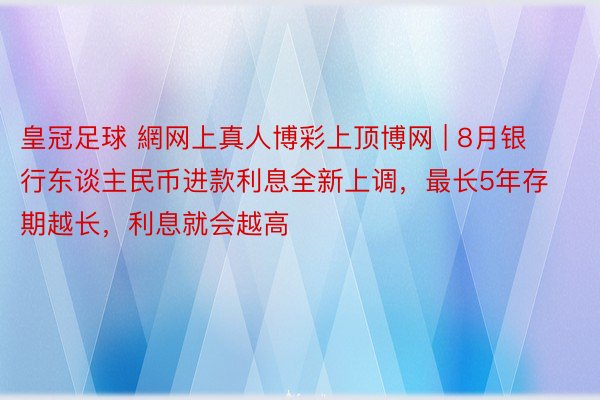 皇冠足球 網网上真人博彩上顶博网 | 8月银行东谈主民币进款利息全新上调，最长5年存期越长，利息就会越高