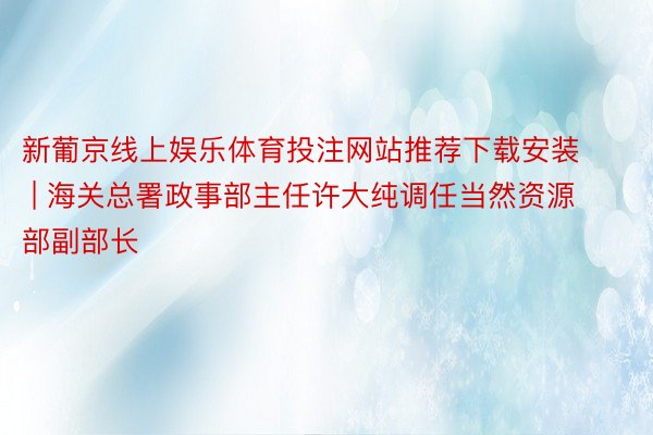 新葡京线上娱乐体育投注网站推荐下载安装 | 海关总署政事部主任许大纯调任当然资源部副部长