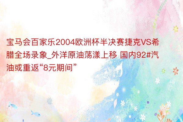 宝马会百家乐2004欧洲杯半决赛捷克VS希腊全场录象_外洋原油荡漾上移 国内92#汽油或重返“8元期间”