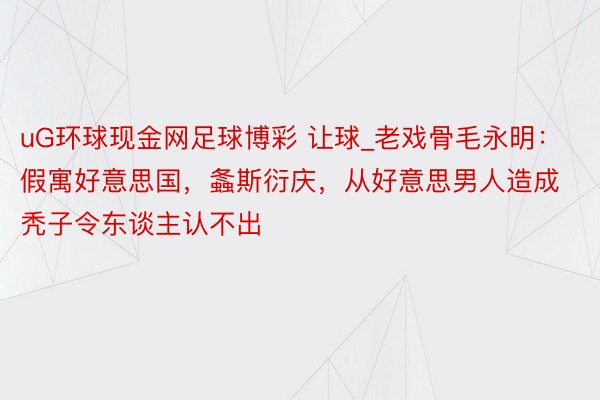 uG环球现金网足球博彩 让球_老戏骨毛永明：假寓好意思国，螽斯衍庆，从好意思男人造成秃子令东谈主认不出