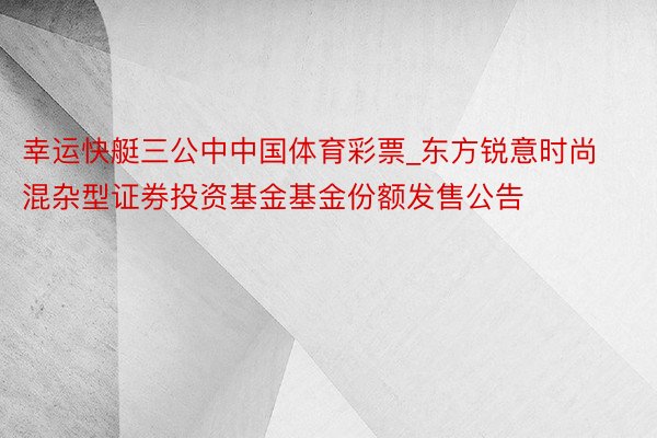 幸运快艇三公中中国体育彩票_东方锐意时尚混杂型证券投资基金基金份额发售公告