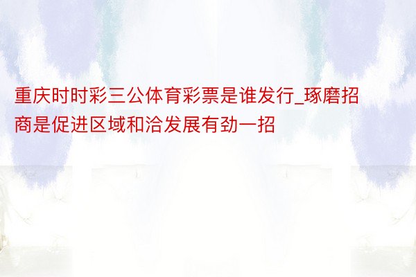 重庆时时彩三公体育彩票是谁发行_琢磨招商是促进区域和洽发展有劲一招