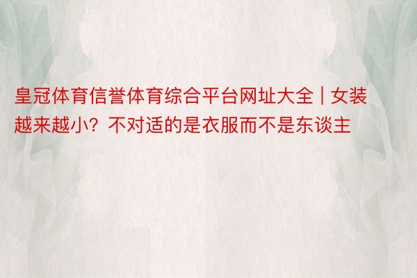 皇冠体育信誉体育综合平台网址大全 | 女装越来越小？不对适的是衣服而不是东谈主