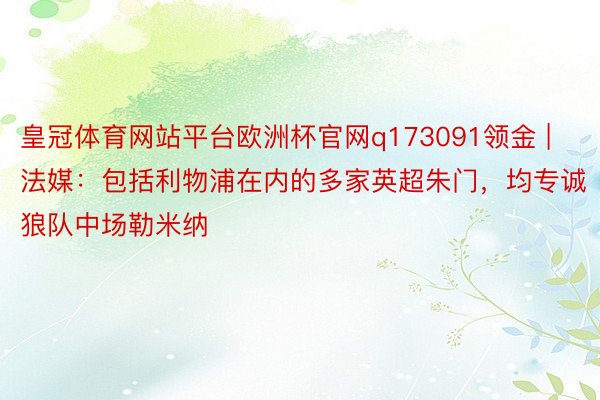 皇冠体育网站平台欧洲杯官网q173091领金 | 法媒：包括利物浦在内的多家英超朱门，均专诚狼队中场勒米纳