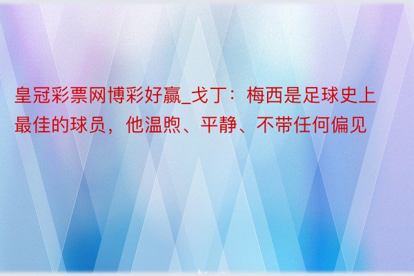 皇冠彩票网博彩好赢_戈丁：梅西是足球史上最佳的球员，他温煦、平静、不带任何偏见