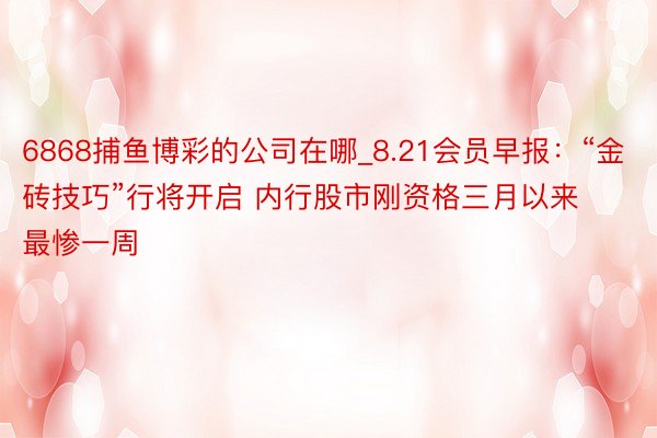 6868捕鱼博彩的公司在哪_8.21会员早报：“金砖技巧”行将开启 内行股市刚资格三月以来最惨一周