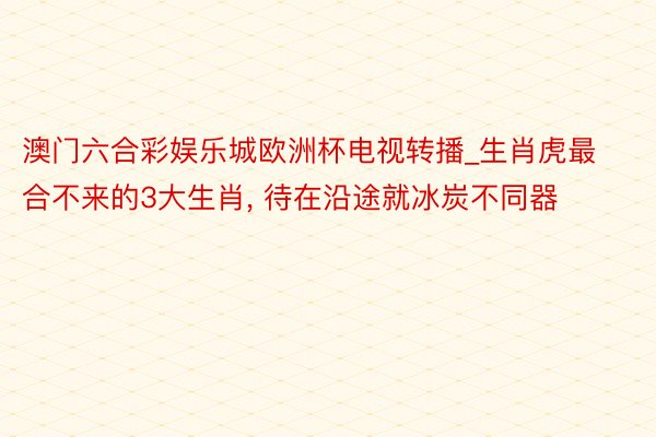 澳门六合彩娱乐城欧洲杯电视转播_生肖虎最合不来的3大生肖, 待在沿途就冰炭不同器