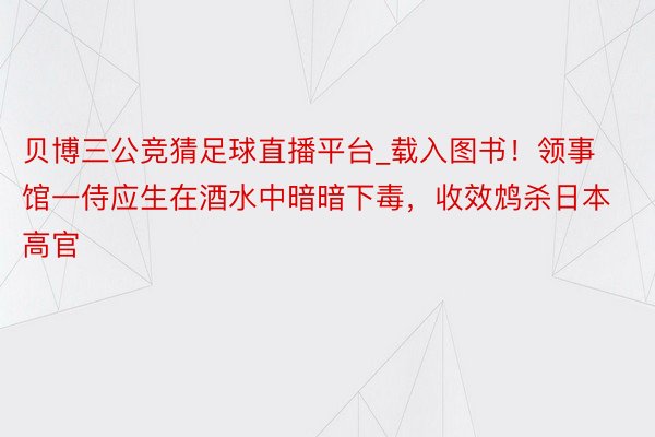 贝博三公竞猜足球直播平台_载入图书！领事馆一侍应生在酒水中暗暗下毒，收效鸩杀日本高官