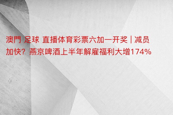 澳門 足球 直播体育彩票六加一开奖 | 减员加快？燕京啤酒上半年解雇福利大增174%