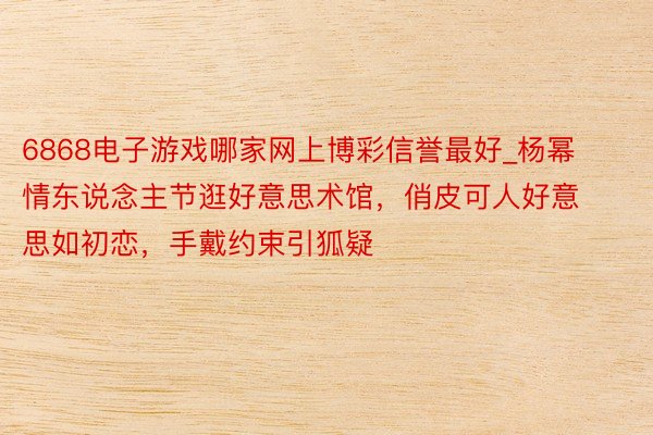 6868电子游戏哪家网上博彩信誉最好_杨幂情东说念主节逛好意思术馆，俏皮可人好意思如初恋，手戴约束引狐疑