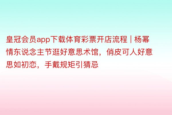 皇冠会员app下载体育彩票开店流程 | 杨幂情东说念主节逛好意思术馆，俏皮可人好意思如初恋，手戴规矩引猜忌