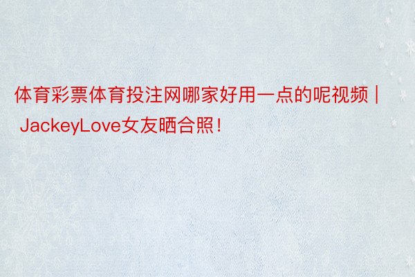 体育彩票体育投注网哪家好用一点的呢视频 | JackeyLove女友晒合照！