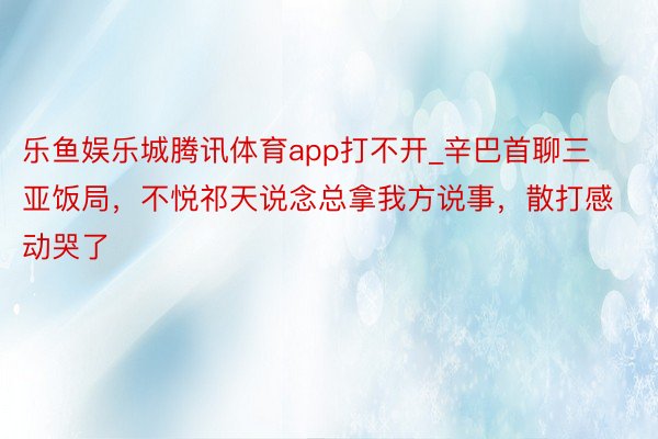 乐鱼娱乐城腾讯体育app打不开_辛巴首聊三亚饭局，不悦祁天说念总拿我方说事，散打感动哭了